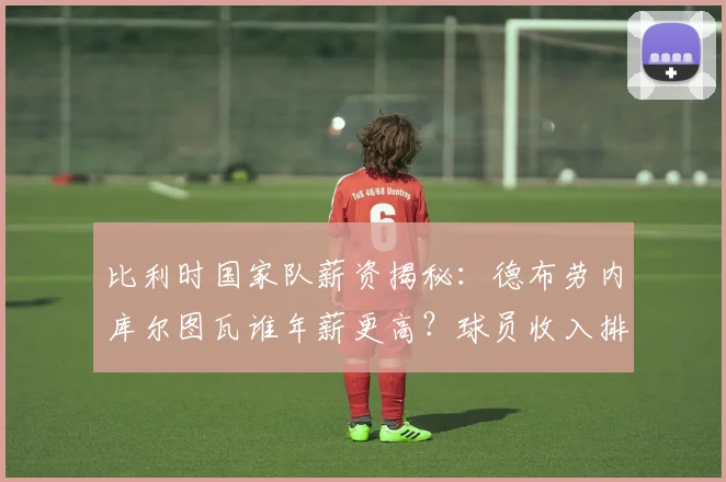 比利时国家队薪资揭秘:德布劳内库尔图瓦谁年薪更高?球员收入排行分析