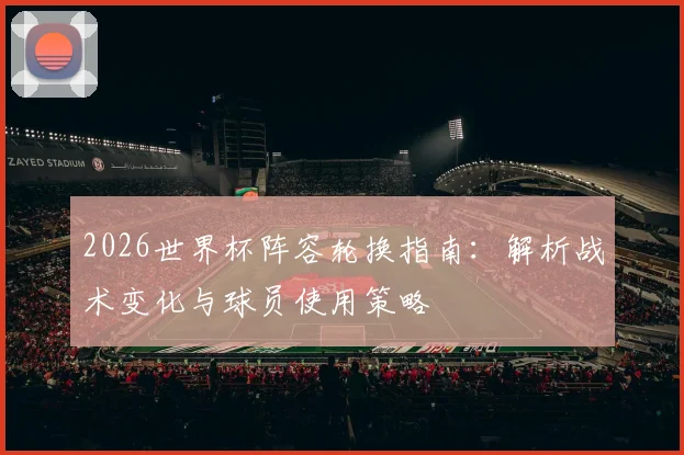 2026世界杯阵容轮换指南:解析战术变化与球员使用策略