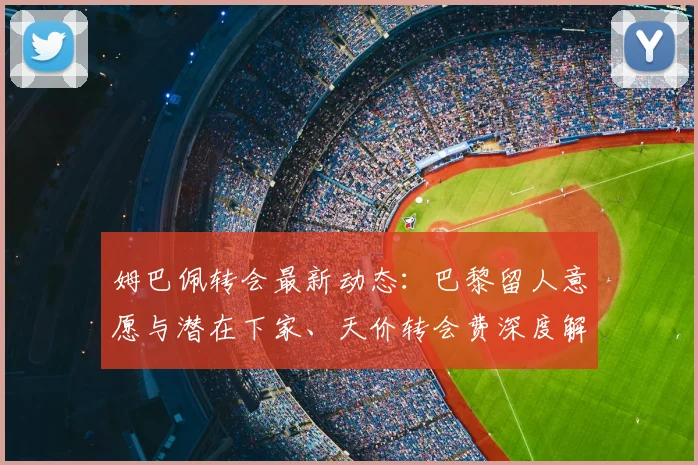 姆巴佩转会最新动态：巴黎留人意愿与潜在下家、天价转会费深度解析