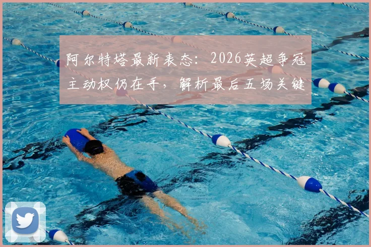 阿尔特塔最新表态:2026英超争冠主动权仍在手,解析最后五场关键赛程与阿森纳的冠军之路