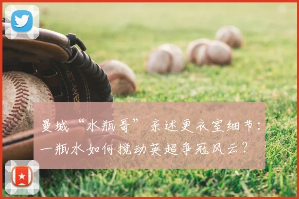 曼城“水瓶哥”亲述更衣室细节:一瓶水如何搅动英超争冠风云?