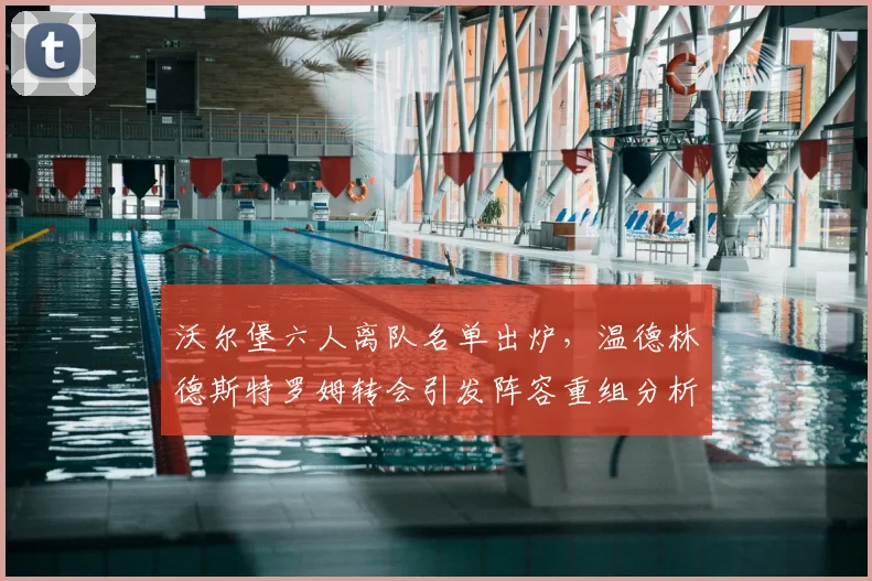 沃尔堡六人离队名单出炉,温德林德斯特罗姆转会引发阵容重组分析