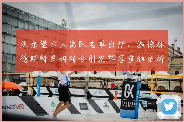 沃尔堡六人离队名单出炉,温德林德斯特罗姆转会引发阵容重组分析
