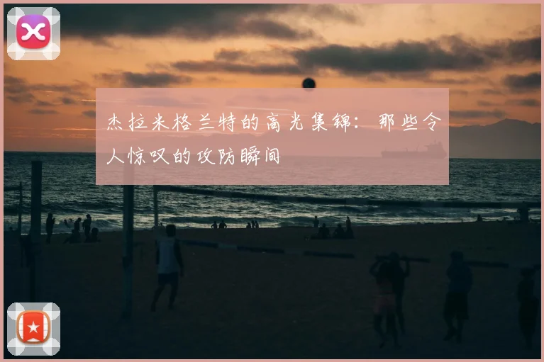 杰拉米格兰特的高光集锦:那些令人惊叹的攻防瞬间