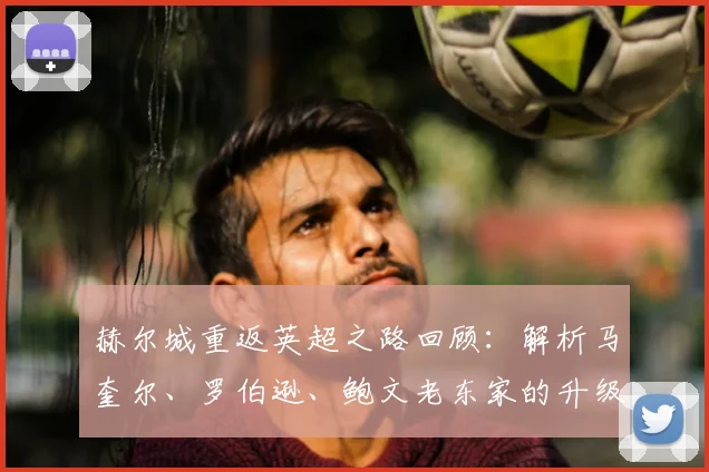 赫尔城重返英超之路回顾:解析马奎尔、罗伯逊、鲍文老东家的升级历程与影响