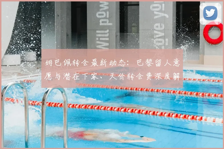 姆巴佩转会最新动态：巴黎留人意愿与潜在下家、天价转会费深度解析