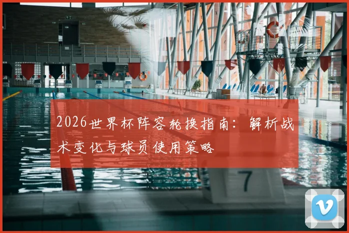 2026世界杯阵容轮换指南：解析战术变化与球员使用策略