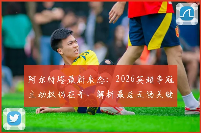 阿尔特塔最新表态:2026英超争冠主动权仍在手,解析最后五场关键赛程与阿森纳的冠军之路