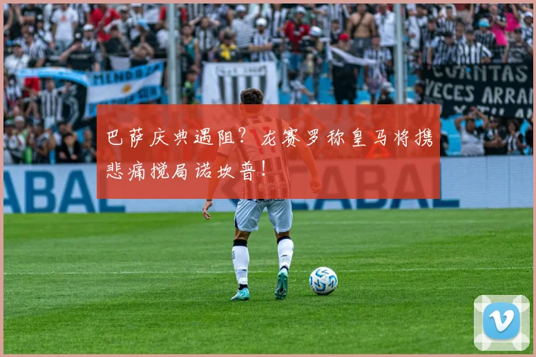 巴萨庆典遇阻？龙赛罗称皇马将携悲痛搅局诺坎普！