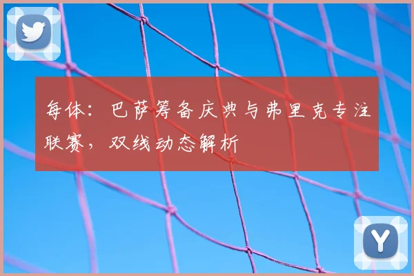 每体：巴萨筹备庆典与弗里克专注联赛，双线动态解析